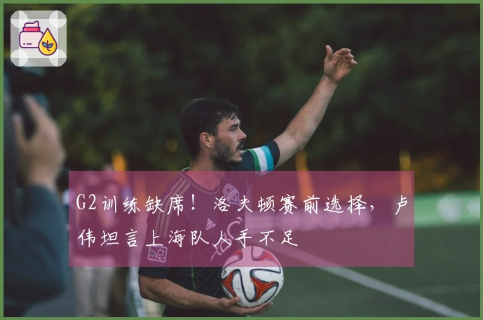 G2训练缺席!洛夫顿赛前选择,卢伟坦言上海队人手不足